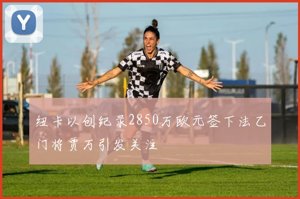 纽卡以创纪录2850万欧元签下法乙门将贾万引发关注