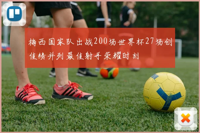 梅西国家队出战200场世界杯27场创佳绩并列最佳射手荣耀时刻