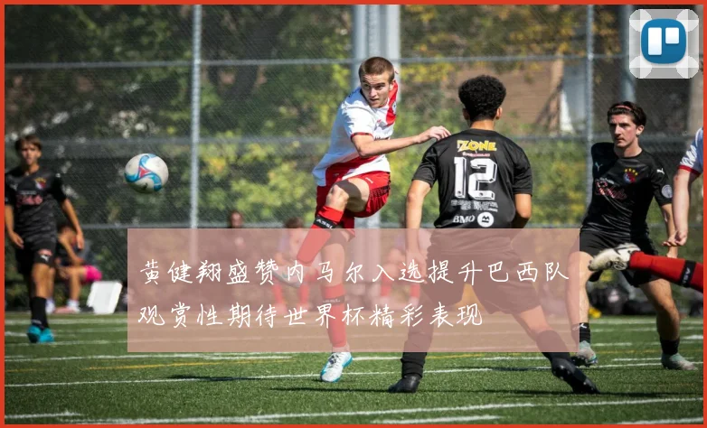 黄健翔盛赞内马尔入选提升巴西队观赏性期待世界杯精彩表现