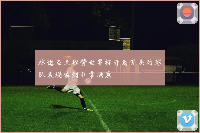 林德洛夫称赞世界杯开局完美对球队表现感到非常满意