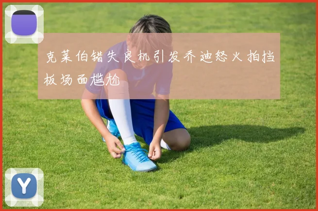克莱伯错失良机引发乔迪怒火拍挡板场面尴尬