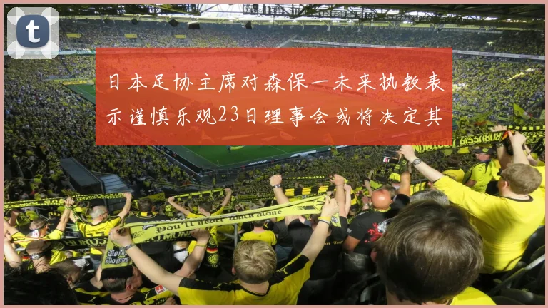 日本足协主席对森保一未来执教表示谨慎乐观23日理事会或将决定其去留