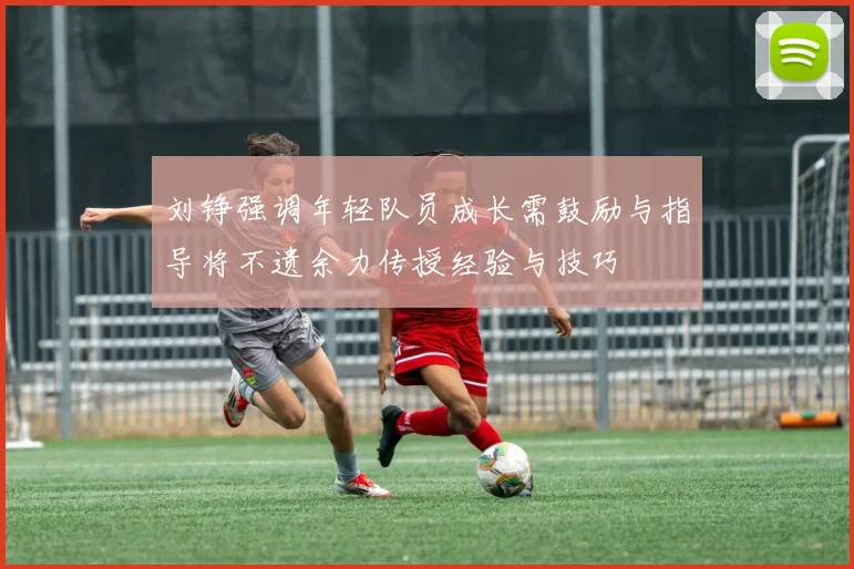 刘铮强调年轻队员成长需鼓励与指导将不遗余力传授经验与技巧