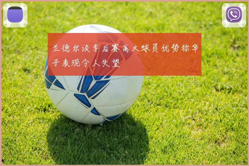 兰德尔谈季后赛高大球员优势称华子表现令人失望