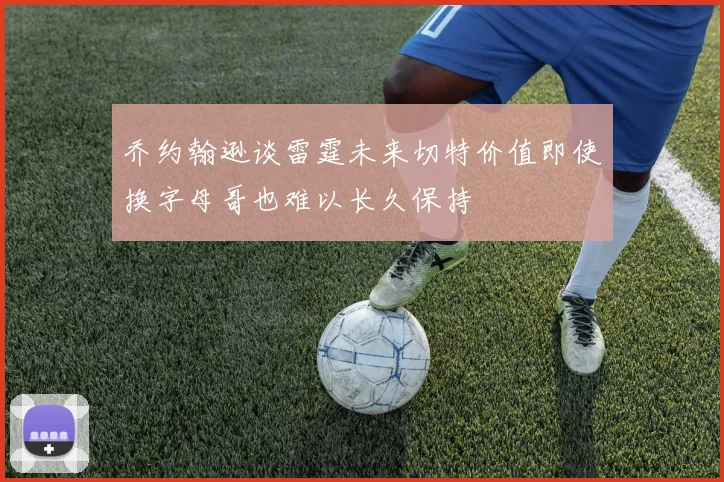 乔约翰逊谈雷霆未来切特价值即使换字母哥也难以长久保持