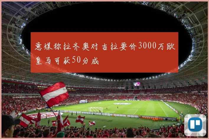 意媒称拉齐奥对吉拉要价3000万欧皇马可获50分成