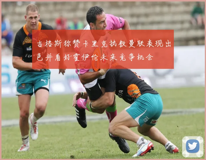 吉格斯称赞卡里克执教曼联表现出色并看好霍伊伦未来竞争机会