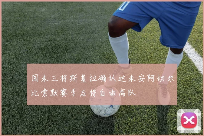国米三将斯基拉确认达米安阿切尔比索默赛季后将自由离队