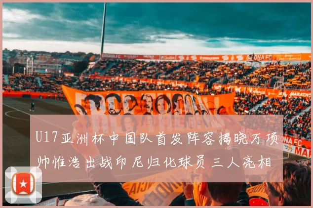 U17亚洲杯中国队首发阵容揭晓万项帅惟浩出战印尼归化球员三人亮相
